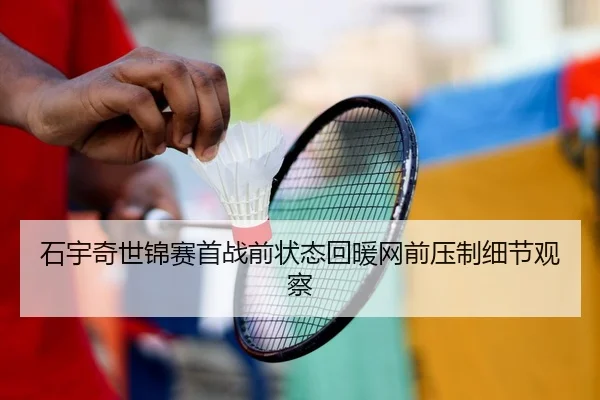 石宇奇世锦赛首战前状态回暖网前压制细节观察